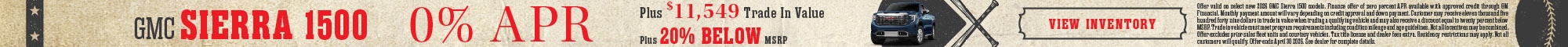 GMC Sierra 1500 - 0% APR Plus $11,549 Trade In Value - Plus 20% Below MSRP - View Inventory - Offer valid on select new 2026 GMC Sierra 1500 models. Finance offer of zero percent APR available with approved credit through GM Financial. Monthly payment amount will vary depending on credit approval and down payment. Customer may receive eleven thousand five hundred forty nine dollars in trade in value when trading a qualifying vehicle and may also receive a discount equal to twenty percent below MSRP. Trade in vehicle must meet program requirements including condition mileage and age guidelines. Not all incentives may be combined. Offer excludes prior sales fleet units and courtesy vehicles. Tax title license and dealer fees extra. Residency restrictions may apply. Not all customers will qualify. Offer ends April 30 2026. See dealer for complete details.