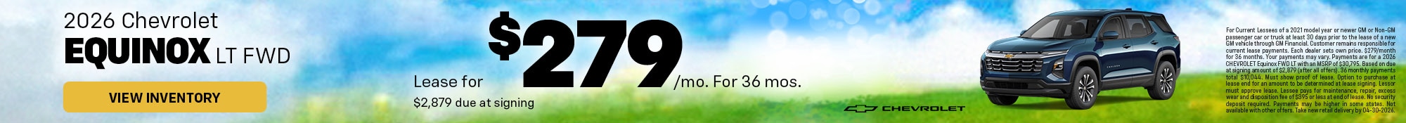 2026 Chevrolet Equinox LT FWD - Lease for $279/mo. For 36 mos. - $2,879 due at signin g - View Inventory - For Current Lessees of a 2021 model year or newer GM or Non-GM passenger car or truck at least 30 days prior to the lease of a new GM vehicle through GM Financial. Customer remains r esponsible for current lease payments. Each dealer sets own price. $279/month for 36 months. Your payments may vary. Payments are for a 2026 CHEVROLET Equinox FWD LT with an MSRP of $30,795. Based on due at signing amount o f $2,879 (after all offers). 36 monthly payments total $10,044. Must show proof of lease. Option to purchase at lea se end for an amount to be determined at lease signing. Lessor must approve lease. Lessee pays for maintenance, repai r, excess wear and disposition fee of $395 or less at end of lease. No security deposit required. Payments may be hig her in some states. Not available with other offers. Take new retail delivery by 04-30-2026.