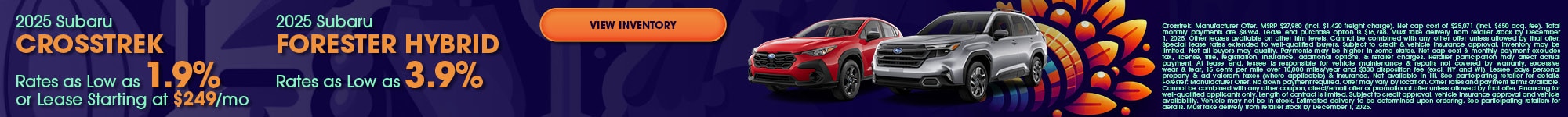 2025 Subaru Crosstrek Rates as Low as 1.9% or Lease Starting at $249/mo - 2025 Subaru Forester Hybrid Rates as Low as 3.9% - Crosstrek: Manufacturer Offer. MSRP $27,980 (incl. $1,420 freight charge). Net cap cost of $25,071 (incl. $650 acq. fee). Total monthly payments are $8,964. Lease end purchase option is $16,788. Must take delivery from retailer stock by December 1, 2025. Other leases available on other trim levels. Cannot be combined with any other offer unless allowed by that offer. Special lease rates extended to well-qualified buyers. Subject to credit & vehicle insurance approval. Inventory may be limited. Not all buyers may qualify. Payments may be higher in some states. Net cap cost & monthly payment excludes tax, license, title, registration, insurance, additional options, & retailer charges. Retailer participation may affect actual payment. At lease end, lessee is responsible for vehicle maintenance & repairs not covered by warranty, excessive wear & tear, 15 cents per mile over 10,000 miles/year and $300 disposition fee (excl. NY and WI). Lessee pays personal property & ad valorem taxes (where applicable) & insurance. Not available in HI. See participating retailer for details. Forester: Manufacturer Offer. No down payment required. Offer may vary by location. Other rates and payment terms available. Cannot be combined with any other coupon, direct/email offer or promotional offer unless allowed by that offer. Financing for well-qualified applicants only. Length of contract is limited. Subject to credit approval, vehicle insurance approval and vehicle availability. Vehicle may not be in stock. Estimated delivery to be determined upon ordering. See participating retailers for details. Must take delivery from retailer stock by December 1, 2025.