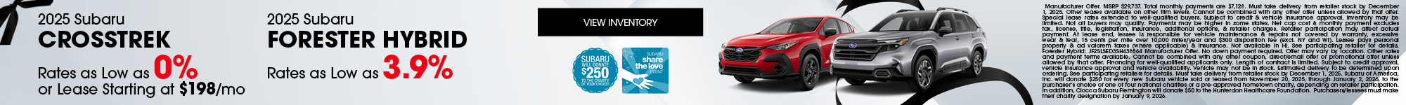 2025 Subaru Crosstrek Rates as Low as 0% or Lease Starting at $198/mo - 2025 Subaru Forester Hybrid Rates as Low as 3.9% - Manufacturer Offer. MSRP $29,737. Total monthly payments are $7,128. Must take delivery from retailer stock by December 1, 2025. Other leases available on other trim levels. Cannot be combined with any other offer unless allowed by that offer. Special lease rates extended to well-qualified buyers. Subject to credit & vehicle insurance approval. Inventory may be limited. Not all buyers may qualify. Payments may be higher in some states. Net cap cost & monthly payment excludes tax, license, title, registration, insurance, additional options, & retailer charges. Retailer participation may affect actual payment. At lease end, lessee is responsible for vehicle maintenance & repairs not covered by warranty, excessive wear & tear, 15 cents per mile over 10,000 miles/year and $300 disposition fee (excl. NY and WI). Lessee pays personal property & ad valorem taxes (where applicable) & insurance. Not available in HI. See participating retailer for details. Forester Hybrid: JF2SLSED3SH438864 Manufacturer Offer. No down payment required. Offer may vary by location. Other rates and payment terms available. Cannot be combined with any other coupon, direct/email offer or promotional offer unless allowed by that offer. Financing for well-qualified applicants only. Length of contract is limited. Subject to credit approval, vehicle insurance approval and vehicle availability. Vehicle may not be in stock. Estimated delivery to be determined upon ordering. See participating retailers for details. Must take delivery from retailer stock by December 1, 2025. Subaru of America, Inc. will donate $250 for every new Subaru vehicle sold or leased from November 20, 2025, through January 2, 2026, to the purchaser’s choice of one of four national charities or a pre-approved hometown charity, depending on retailer participation. In addition, Ciocca Subaru Flemington will donate $50 to the Hunterdon Healthcare Foundation. Purchasers/lessees must make their charity designation y January 9, 2026.