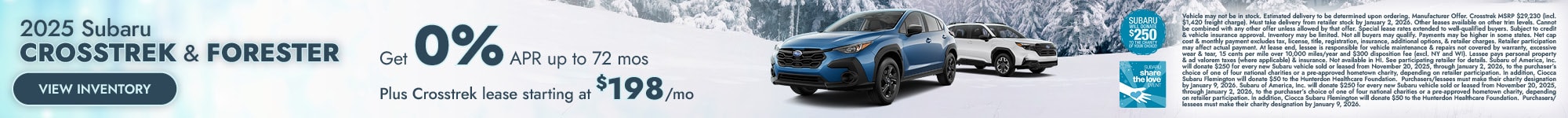 2025 Subaru Crosstrek & Forester Get 0% APR up to 72 mos Plus Crosstrek lease starting at $198/mo View Inventory Vehicle may not be in stock. Estimated delivery to be determined upon ordering. Manufacturer Offer . Crosstrek MSRP $29,230 (incl. $1,420 freight charge). Must take delivery from retailer stock by January 2, 2026. Other leases avai lable on other trim levels. Cannot be combined with any other offer unless allowed by that offer. Special lease rates extended to well-quali fied buyers. Subject to credit & vehicle insurance approval. Inventory may be limited. Not all buyers may qualify. Payments may be higher in some st ates. Net cap cost & monthly payment excludes tax, license, title, registration, insurance, additional options, & retailer charges. Retailer participati on may affect actual payment. At lease end, lessee is responsible for vehicle maintenance & repairs not covered by warranty, excessive wear & tear, 15 ce nts per mile over 10,000 miles/year and $300 disposition fee (excl. NY and WI). Lessee pays personal property & ad valorem taxes (where applicable) & insur ance. Not available in HI. See participating retailer for details. Subaru of America, Inc. will donate $250 for every new Subaru vehicle sold or leased from November 20, 2025, through January 2, 2026, to the purchaser’s choice of one of four national charities or a pre-approved hometown charity, depending on reta iler participation. In addition, Ciocca Subaru Flemington will donate $50 to the Hunterdon Healthcare Foundation. Purchasers/lessees must make their charity designation by January 9, 2026. Subaru of America, Inc. will donate $250 for every new Subaru vehicle sold or leased from November 20, 2025, through January 2, 2026, to the purchaser’s choice of one of four national charities or a pre-approved hometown charity, depending on retailer participation. In addition, Ciocca Subaru Flemington will donate $50 to the Hunterdon Healthcare Foundation. Purchasers/lessees must make th eir charity designation by January 9, 2026. 