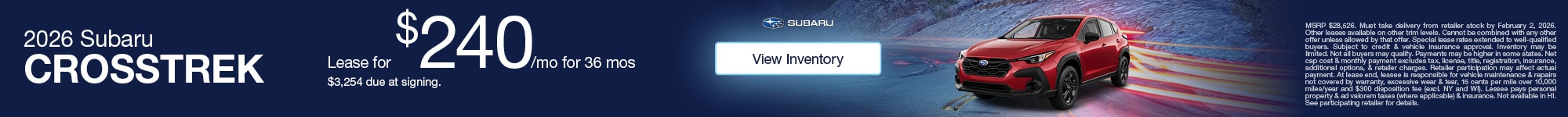 2026 Subaru Crosstrek - Lease for $240/mo for 36 mos - $3,254 due at signing. - View Inventory - MSRP $28,526. Must take delivery from retailer stock by February 2, 2026. Other leases available on other trim levels. Cannot be combined with any other offer unless allowed by that offer. Special lease rates extended to well-qualified buyers. Subject to credit & vehicle insurance approval. Inventory may be limited. Not all buyers may qualify. Payments may be higher in some states. Net cap cost & monthly payment excludes tax, license, title, registration, insurance, additional options, & retailer charges. Retailer participation may affect actual payment. At lease end, lessee is responsible for vehicle maintenance & repairs not covered by warranty, excessive wear & tear, 15 cents per mile over 10,000 miles/year and $300 disposition fee (excl. NY and WI). Lessee pays personal property & ad valorem taxes (where applicable) & insurance. Not available in HI. See participating retailer for details.