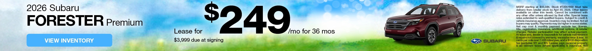 2026 Subaru Forester Premium - Lease for $249/mo for 36 mos - $3,999 due at signing - View Inventory - 0.9% APR financing available for up to 36 mos! - MSRP starting at $33,385. Stock #T3057869 Must take delivery from retailer stock by Apri 30, 2026. Other leases available on other trim levels. Cannot be combined with any other offer unless allowed by that offer. Special lease rates extended to well‑qualified buyers. Subject to credit & vehicle insurance approval. Inventory may be limited. Not all buyers may qualify. Payments may be higher in some states. Net cap cost & monthly payment exclude tax, license, title, registration, insurance, additional options, & retailer charges. Retailer participation may affect actual payment. At lease end, lessee is responsible for vehicle maintenance & repairs not covered by warranty, excessive wear & tear, 15 cents per mile over 7,500 miles/year, and a $300 disposition fee (excludes NY and WI). Lessee pays personal property & ad valorem taxes (where applicable) & insurance. Not available in HI. See participating retailer for details.