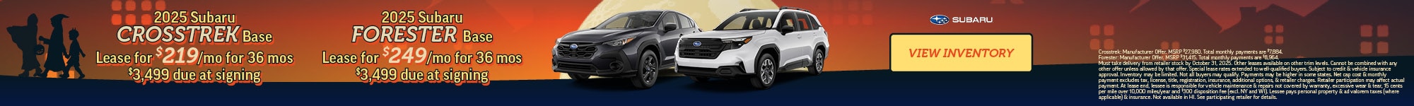 2025 Subaru Crosstrek Base Lease for $219/mo for 36 mos $3,499 due at signing - 2025 Subaru Forester Base Lease for $249/mo for 36 mos $3,499 due at signing - Crosstrek: Manufacturer Offer. MSRP $27,980. Total monthly payments are $7,884. Forester: Manufacturer Offer. MSRP $31,415. Total monthly payments are $8,964. Must take delivery from retailer stock by October 31, 2025. Other leases available on other trim levels. Cannot be combined with any other offer unless allowed by that offer. Special lease rates extended to well-qualified buyers. Subject to credit & vehicle insurance approval. Inventory may be limited. Not all buyers may qualify. Payments may be higher in some states. Net cap cost & monthly payment excludes tax, license, title, registration, insurance, additional options, & retailer charges. Retailer participation may affect actual payment. At lease end, lessee is responsible for vehicle maintenance & repairs not covered by warranty, excessive wear & tear, 15 cents per mile over 10,000 miles/year and $300 disposition fee (excl. NY and WI). Lessee pays personal property & ad valorem taxes (where applicable) & insurance. Not available in HI. See participating retailer for details.