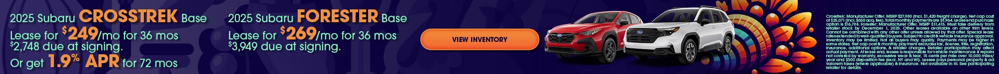 2025 Subaru Crosstrek Base Lease for $249/mo for 36 mos $2,748 due at signing. Or get 1.9% APR for 72 mos 2025 Subaru Forester Base Lease for $269/mo for 36 mos $3,949 due at signing. Crosstrek: Manufacturer Offer. MSRP $27,980 (incl. $1,420 freight charge). Net cap cost of $25,071 (incl. $650 acq. fee). Total monthly payments are $8,964. Lease end purchase option is $16,788. Forester: Manufacturer Offer. MSRP $31,415. Must take delivery from retailer stock by December 1, 2025. Other leases available on other trim levels. Cannot be combined with any other offer unless allowed by that offer. Special lease rates extended to well-qualified buyers. Subject to credit & vehicle insurance approval. Inventory may be limited. Not all buyers may qualify. Payments may be higher in some states. Net cap cost & monthly payment excludes tax, license, title, registration, insurance, additional options, & retailer charges. Retailer participation may affect actual payment. At lease end, lessee is responsible for vehicle maintenance & repairs not covered by warranty, excessive wear & tear, 15 cents per mile over 10,000 miles/year and $300 disposition fee (excl. NY and WI). Lessee pays personal property & ad valorem taxes (where applicable) & insurance. Not available in HI. See participating retailer for details. 