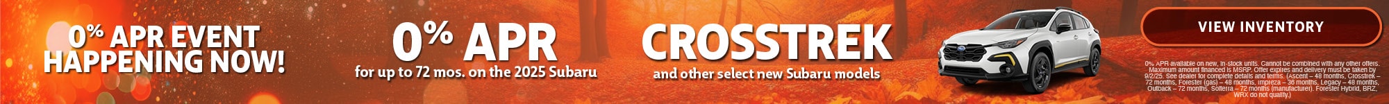 0% APR Event Happening Now! | 0% APR for up to 72 mos. on the 2025 Subaru Crosstrek | and other select new Subaru models | 0% APR available on new, in-stock units. Cannot be combined with any other offers. Maximum amount financed is MSRP. Offer expires and delivery must be taken by 9/30/25. See dealer for complete details and terms. ('25 Ascent – 48 months, '25 BRZ – 36 months, '25 Crosstrek – 72 months, '25 Forester – 72 months, '25 Forester Hybrid EXCLUDED, '25 Impreza – 36 months, '25 Legacy – 48 months, '25 Outback – 72 months, '25 Solterra – OUT OF STOCK, '25 WRX – 48 months) 