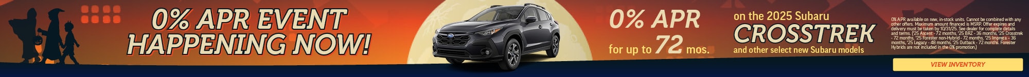 0% APR Event Happening Now! | 0% APR for up to 72 mos. on the 2025 Subaru Crosstrek | and other select new Subaru models | 0% APR available on new, in-stock units. Cannot be combined with any other offers. Maximum amount financed is MSRP. Offer expires and delivery must be taken by 9/30/25. See dealer for complete details and terms. ('25 Ascent – 48 months, '25 BRZ – 36 months, '25 Crosstrek – 72 months, '25 Forester – 72 months, '25 Forester Hybrid EXCLUDED, '25 Impreza – 36 months, '25 Legacy – 48 months, '25 Outback – 72 months, '25 Solterra – OUT OF STOCK, '25 WRX – 48 months) 