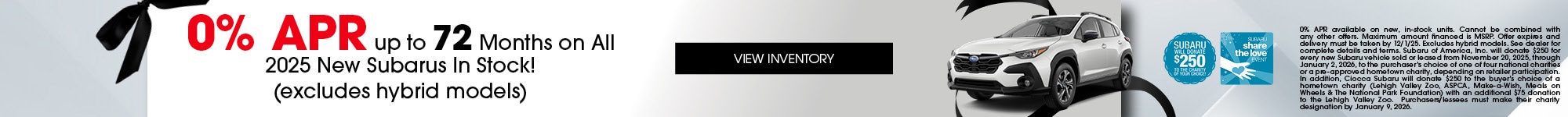 0% APR up to 72 Months on All 2025 New Subarus In Stock! - (excludes hybrid models) - 0% APR available on new, in-stock units. Cannot be combined with any other offers. Maximum amount financed is MSRP. Offer expires and delivery must be taken by 12/1/25. Excludes hybrid models. See dealer for complete details and terms. Subaru of America, Inc. will donate $250 for every new Subaru vehicle sold or leased from November 20, 2025, through January 2, 2026, to the purchaser’s choice of one of four national charities or a pre-approved hometown charity, depending on retailer participation. In addition, Ciocca Subaru will donate $250 to the buyer’s choice of a hometown charity (Lehigh Valley Zoo, ASPCA, Make-a-Wish, Meals on Wheels & The National Park Foundation) with an additional $75 donation to the Lehigh Valley Zoo. Purchasers/lessees must make their charity designation by January 9, 2026.