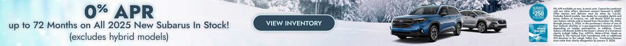 0% APR up to 72 Months on All 2025 New Subarus In Stock! - (excludes hybrid models) - 0% APR available on new, in-stock units. Cannot be combined with any other offers. Maximum amount financed is MSRP. Offer expires and delivery must be taken by 12/1/25. Excludes hybrid models. See dealer for complete details and terms. Subaru of America, Inc. will donate $250 for every new Subaru vehicle sold or leased from November 20, 2025, through January 2, 2026, to the purchaser’s choice of one of four national charities or a pre-approved hometown charity, depending on retailer participation. In addition, Ciocca Subaru will donate $250 to the buyer’s choice of a hometown charity (Lehigh Valley Zoo, ASPCA, Make-a-Wish, Meals on Wheels & The National Park Foundation) with an additional $75 donation to the Lehigh Valley Zoo. Purchasers/lessees must make their charity designation by January 9, 2026.