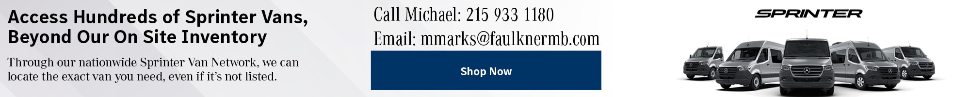 Access Hundreds of Sprinter Vans, Beyond Our On Site Inventory -&nbsp;Through our nationwide Sprinter Van Network, we can locate the exact van you need, even if it's not listed. -&nbsp;Call Michael: 215 933 1180Email: mmarks@faulknermb.com -&nbsp;&nbsp;Shop Now