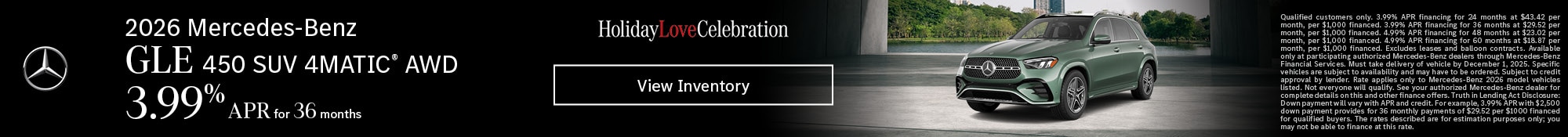 2026 Mercedes-Benz GLE 450 SUV 4MATIC® AWD - 3.99% APR for 36 months - Qualified customers only. 3.99% APR financing for 24 months at $43.42 per month, per $1,000 financed. 3.99% APR financing for 36 months at $29.52 per month, per $1,000 financed. 4.99% APR financing for 48 months at $23.02 per month, per $1,000 financed. 4.99% APR financing for 60 months at $18.87 per month, per $1,000 financed. Excludes leases and balloon contracts. Available only at participating authorized Mercedes-Benz dealers through Mercedes-Benz Financial Services. Must take delivery of vehicle by December 1, 2025. Specific vehicles are subject to availability and may have to be ordered. Subject to credit approval by lender. Rate applies only to Mercedes-Benz 2026 model vehicles listed. Not everyone will qualify. See your authorized Mercedes-Benz dealer for complete details on this and other finance offers. Truth in Lending Act Disclosure: Down payment will vary with APR and credit. For example, 3.99% APR with $2,500 down payment provides for 36 monthly payments of $29.52 per $1000 financed for qualified buyers. The rates described are for estimation purposes only; you may not be able to finance at this rate.