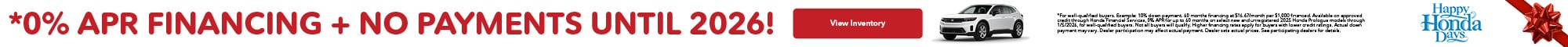 *0% APR Financing + No Payments Until 2026! View Inventory *For well-qualified buyers. Example: 10% down payment. 60 mont hs financing at $16.67/month per $1,000 financed. Available on approved credit through Honda Financial Services, 0% APR for up to 60 months on select new and unregistered 2025 Honda Prologue models through 1/5/2026, for well-qualified buyers. Not all buyers w ill qualify. Higher financing rates apply for buyers with lower credit ratings. Actual down payment may vary. Dealer participation may affect actual payment. Dealer sets actual prices. See participating dealers for details. 