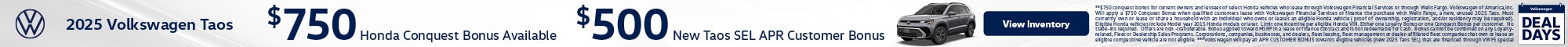 2025 Volkswagen Taos - $750 Honda Conquest Bonus Available - $500 New Taos SEL APR Customer Bonus **$750 conquest bonus for current owners and lessees of select Honda vehicles who lease through Volkswagen Financial Services or through Wells Fargo. Volkswagen of America,Inc. Will apply a $750 Conquest Bonus when qualified customers lease with Volkswagen Financial Services or finance the purchase with Wells Fargo, a new, unused 2025 Taos. Must currently own or lease or share a household with an individual who owns or leases an eligible Honda vehicle ( proof of ownership, registration, and/or residency may be required). Eligible Honda vehicles include Model year 2015 Honda models or later. Limit one incentive per eligible Honda VIN. Either one Loyalty Bonus or one Conquest Bonus per customer. No trade-ins required. Offers are non -transferable. Bonus applied toward MSRP in a lease or finance contract and is not redeemable for cash. Bonus cannot be combined on any Loyalty-related, Fleet or Dealership Sales Programs. Corporations, companies, businesses, and dealers, fleet leasing, fleet management or dealer-affiliated fleet companies that own or lease an eligible competitive vehicle are not eligible. ***Volkswagen will pay an APR CUSTOMER BONUS towards eligible vehicles (new 2025 Taos SEL) that are financed through VWFS special APR Program. Expires 11/30/2025.